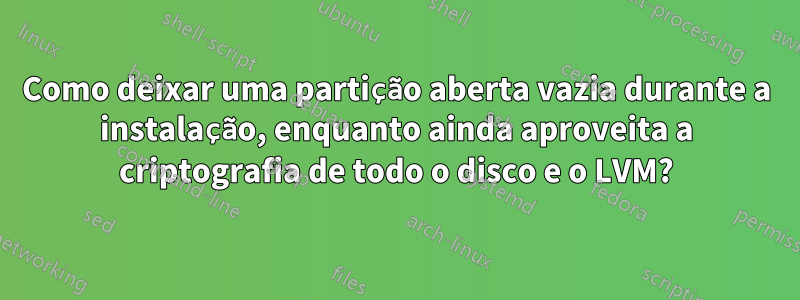 Como deixar uma partição aberta vazia durante a instalação, enquanto ainda aproveita a criptografia de todo o disco e o LVM?