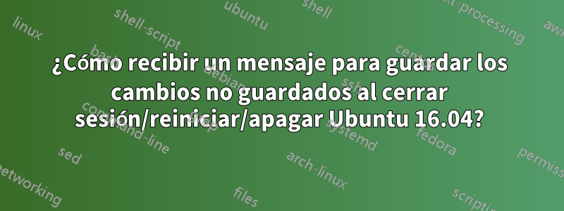 ¿Cómo recibir un mensaje para guardar los cambios no guardados al cerrar sesión/reiniciar/apagar Ubuntu 16.04?