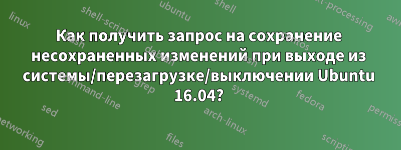 Как получить запрос на сохранение несохраненных изменений при выходе из системы/перезагрузке/выключении Ubuntu 16.04?