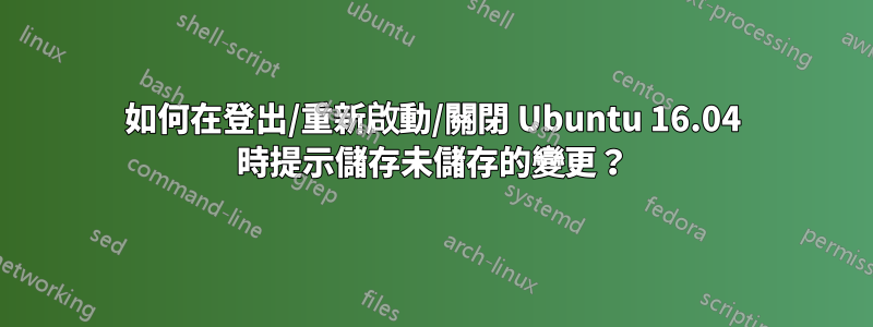 如何在登出/重新啟動/關閉 Ubuntu 16.04 時提示儲存未儲存的變更？