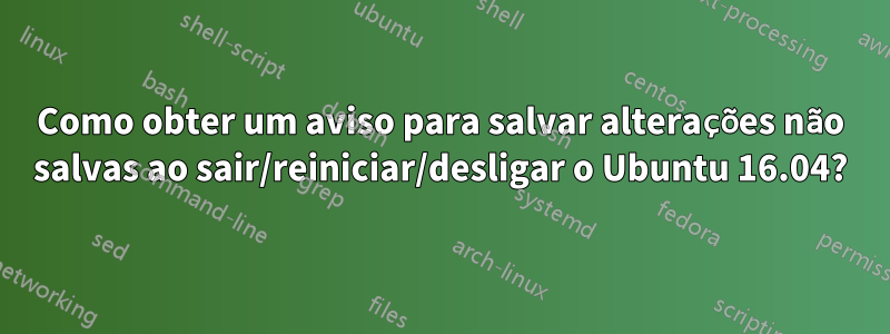 Como obter um aviso para salvar alterações não salvas ao sair/reiniciar/desligar o Ubuntu 16.04?