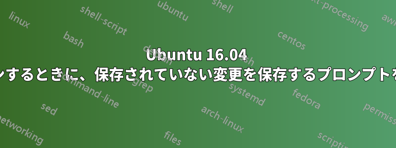 Ubuntu 16.04 からログアウト/再起動/シャットダウンするときに、保存されていない変更を保存するプロンプトを表示するにはどうすればよいですか?