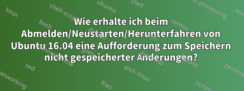 Wie erhalte ich beim Abmelden/Neustarten/Herunterfahren von Ubuntu 16.04 eine Aufforderung zum Speichern nicht gespeicherter Änderungen?