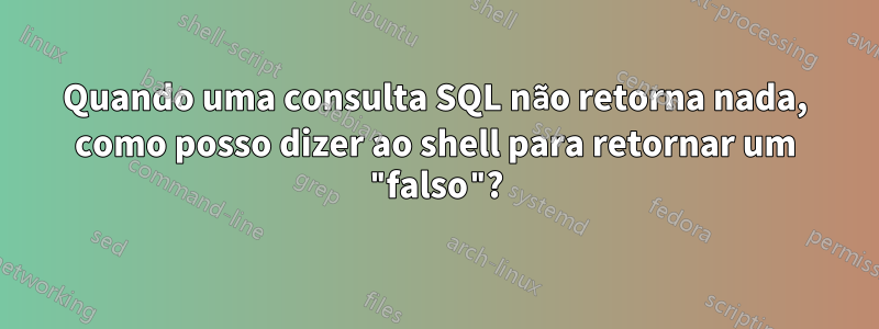 Quando uma consulta SQL não retorna nada, como posso dizer ao shell para retornar um "falso"?