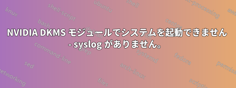 NVIDIA DKMS モジュールでシステムを起動できません - syslog がありません。