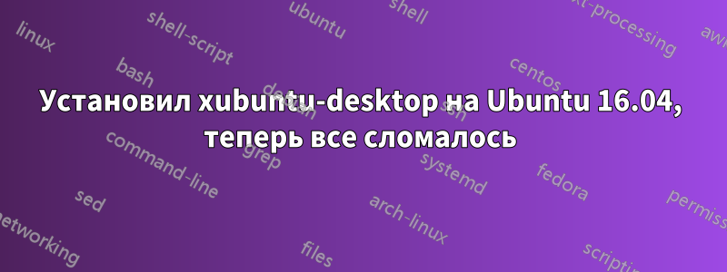 Установил xubuntu-desktop на Ubuntu 16.04, теперь все сломалось