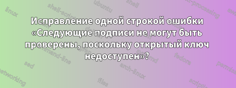 Исправление одной строкой ошибки «Следующие подписи не могут быть проверены, поскольку открытый ключ недоступен»?