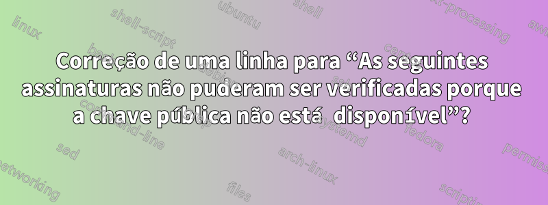 Correção de uma linha para “As seguintes assinaturas não puderam ser verificadas porque a chave pública não está disponível”?