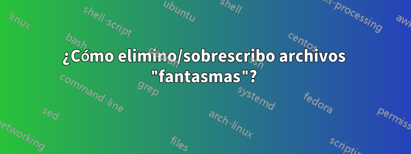 ¿Cómo elimino/sobrescribo archivos "fantasmas"?