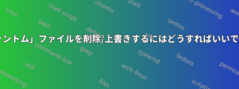 「ファントム」ファイルを削除/上書きするにはどうすればいいですか?