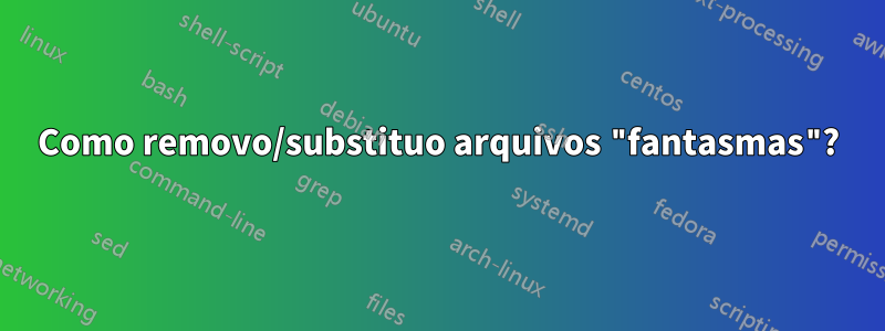 Como removo/substituo arquivos "fantasmas"?