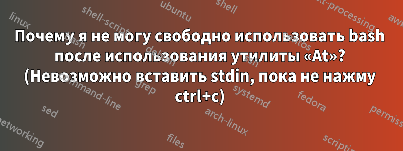 Почему я не могу свободно использовать bash после использования утилиты «At»? (Невозможно вставить stdin, пока не нажму ctrl+c)