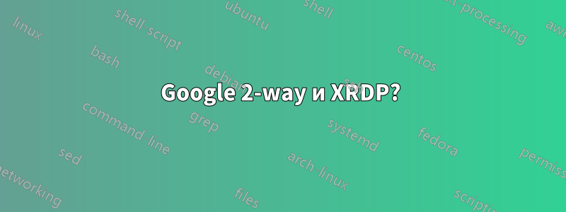 Google 2-way и XRDP?