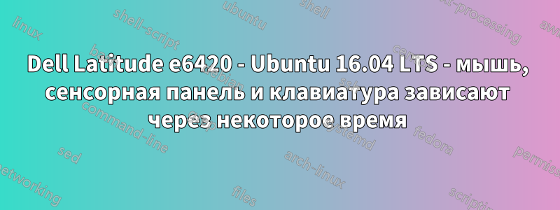 Dell Latitude e6420 - Ubuntu 16.04 LTS - мышь, сенсорная панель и клавиатура зависают через некоторое время