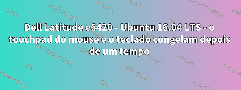 Dell Latitude e6420 - Ubuntu 16.04 LTS - o touchpad do mouse e o teclado congelam depois de um tempo