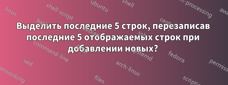 Выделить последние 5 строк, перезаписав последние 5 отображаемых строк при добавлении новых?