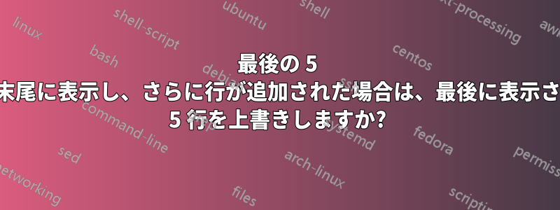 最後の 5 行を末尾に表示し、さらに行が追加された場合は、最後に表示された 5 行を上書きしますか?