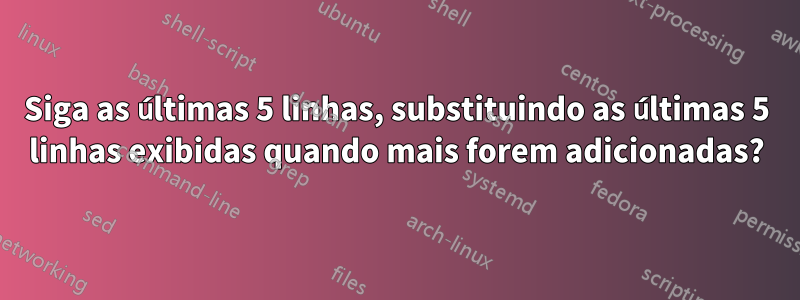 Siga as últimas 5 linhas, substituindo as últimas 5 linhas exibidas quando mais forem adicionadas?