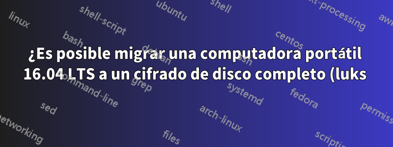 ¿Es posible migrar una computadora portátil 16.04 LTS a un cifrado de disco completo (luks)?