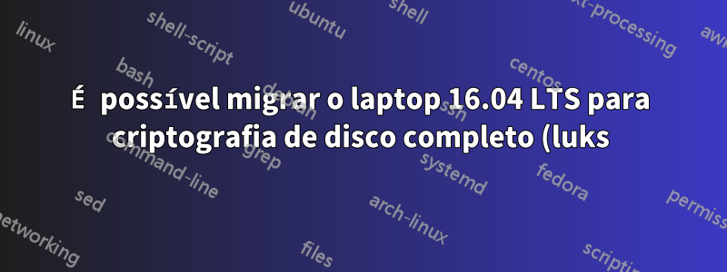 É possível migrar o laptop 16.04 LTS para criptografia de disco completo (luks)?