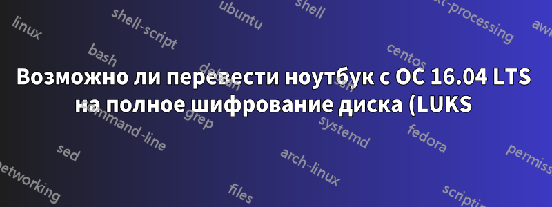 Возможно ли перевести ноутбук с ОС 16.04 LTS на полное шифрование диска (LUKS)?