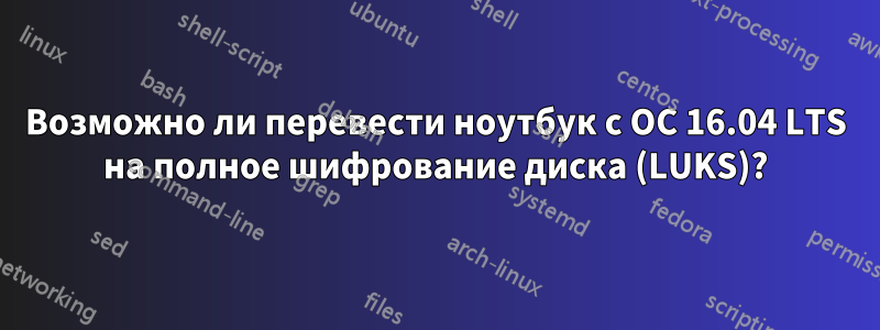 Возможно ли перевести ноутбук с ОС 16.04 LTS на полное шифрование диска (LUKS)?