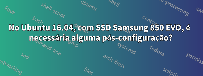 No Ubuntu 16.04, com SSD Samsung 850 EVO, é necessária alguma pós-configuração?