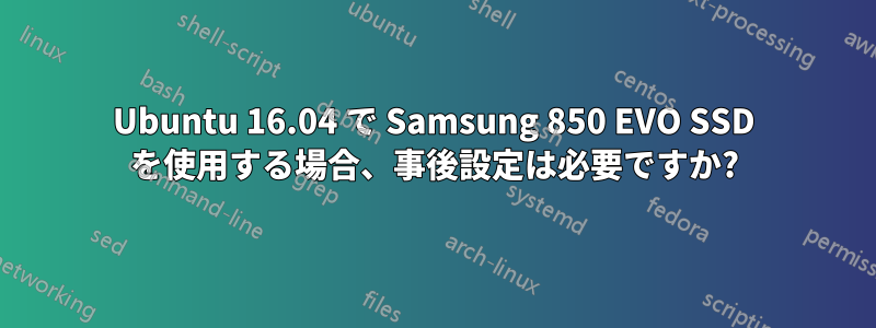 Ubuntu 16.04 で Samsung 850 EVO SSD を使用する場合、事後設定は必要ですか?