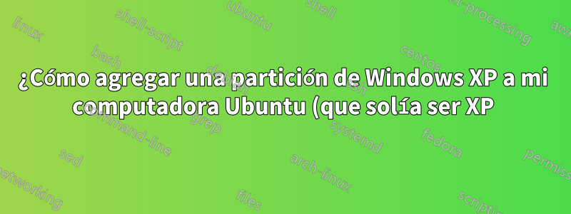 ¿Cómo agregar una partición de Windows XP a mi computadora Ubuntu (que solía ser XP)?