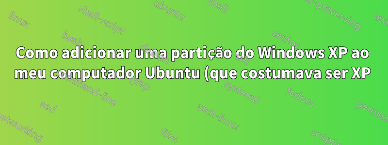 Como adicionar uma partição do Windows XP ao meu computador Ubuntu (que costumava ser XP)?