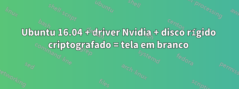 Ubuntu 16.04 + driver Nvidia + disco rígido criptografado = tela em branco