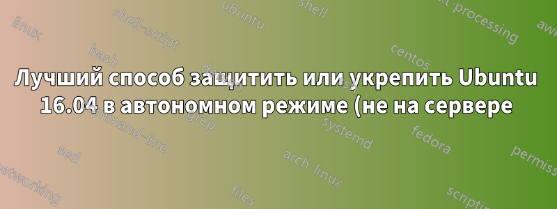 Лучший способ защитить или укрепить Ubuntu 16.04 в автономном режиме (не на сервере)