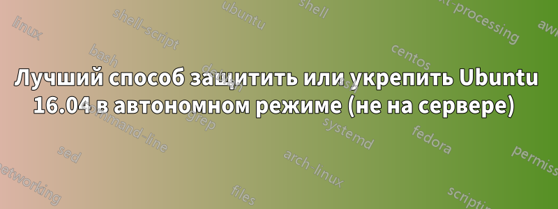 Лучший способ защитить или укрепить Ubuntu 16.04 в автономном режиме (не на сервере) 