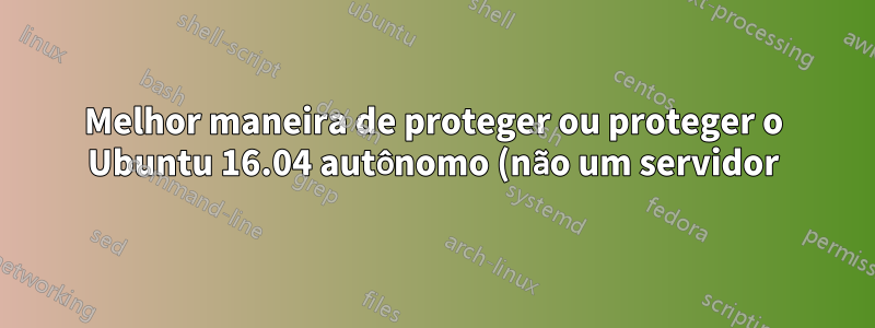 Melhor maneira de proteger ou proteger o Ubuntu 16.04 autônomo (não um servidor)