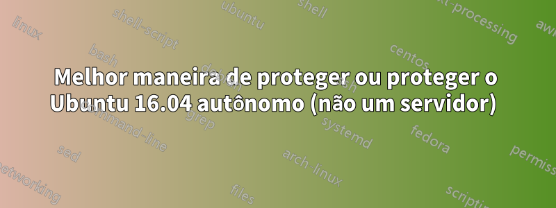 Melhor maneira de proteger ou proteger o Ubuntu 16.04 autônomo (não um servidor) 