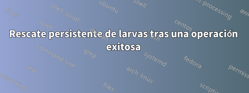 Rescate persistente de larvas tras una operación exitosa