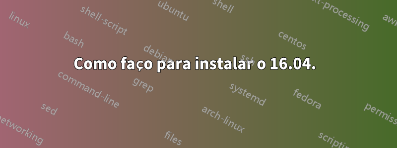 Como faço para instalar o 16.04. 