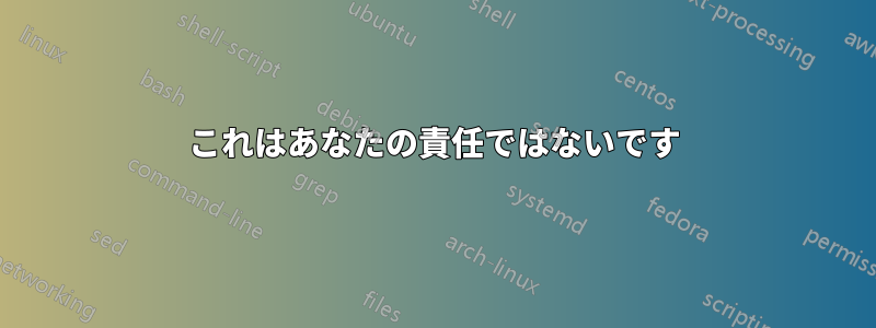 これはあなたの責任ではないです