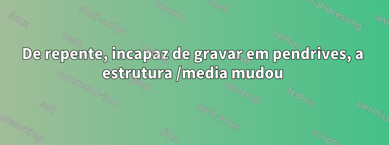 De repente, incapaz de gravar em pendrives, a estrutura /media mudou