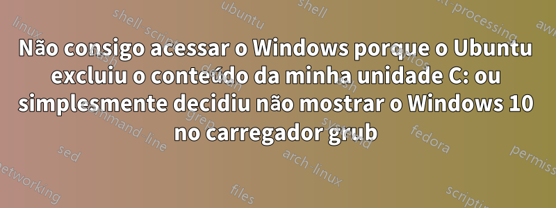 Não consigo acessar o Windows porque o Ubuntu excluiu o conteúdo da minha unidade C: ou simplesmente decidiu não mostrar o Windows 10 no carregador grub