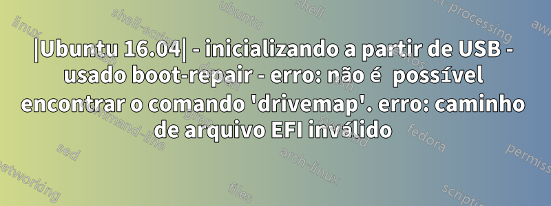 |Ubuntu 16.04| - inicializando a partir de USB - usado boot-repair - erro: não é possível encontrar o comando 'drivemap'. erro: caminho de arquivo EFI inválido