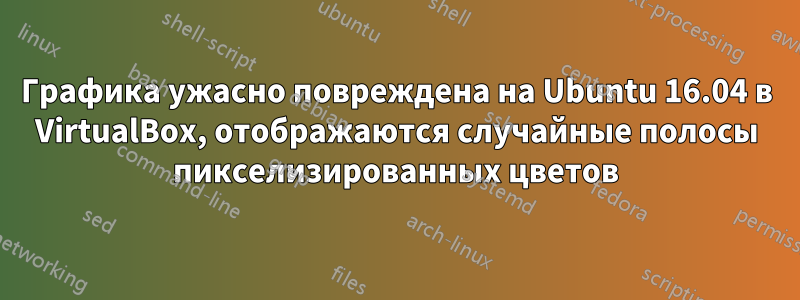 Графика ужасно повреждена на Ubuntu 16.04 в VirtualBox, отображаются случайные полосы пикселизированных цветов