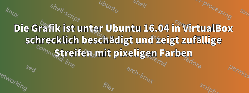 Die Grafik ist unter Ubuntu 16.04 in VirtualBox schrecklich beschädigt und zeigt zufällige Streifen mit pixeligen Farben