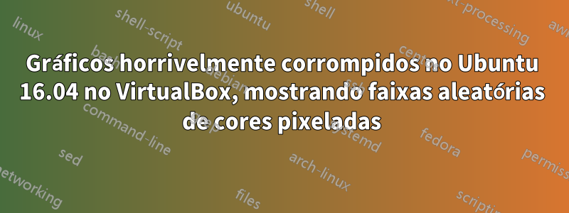 Gráficos horrivelmente corrompidos no Ubuntu 16.04 no VirtualBox, mostrando faixas aleatórias de cores pixeladas