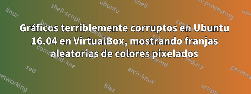 Gráficos terriblemente corruptos en Ubuntu 16.04 en VirtualBox, mostrando franjas aleatorias de colores pixelados