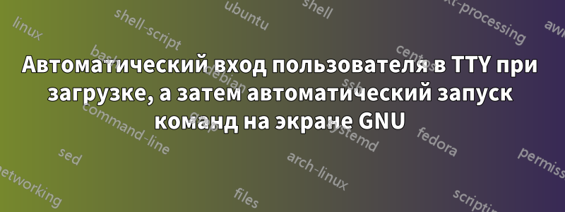Автоматический вход пользователя в TTY при загрузке, а затем автоматический запуск команд на экране GNU
