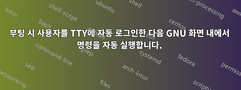 부팅 시 사용자를 TTY에 자동 로그인한 다음 GNU 화면 내에서 명령을 자동 실행합니다.