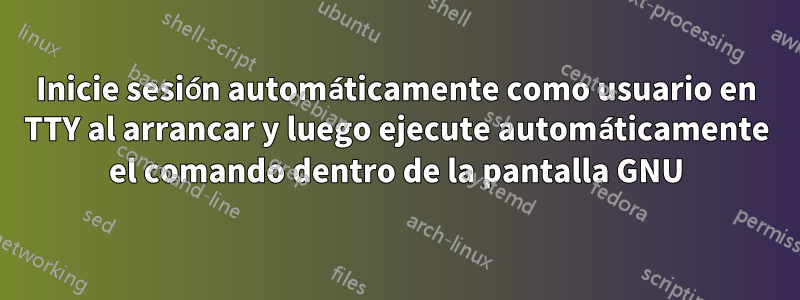Inicie sesión automáticamente como usuario en TTY al arrancar y luego ejecute automáticamente el comando dentro de la pantalla GNU