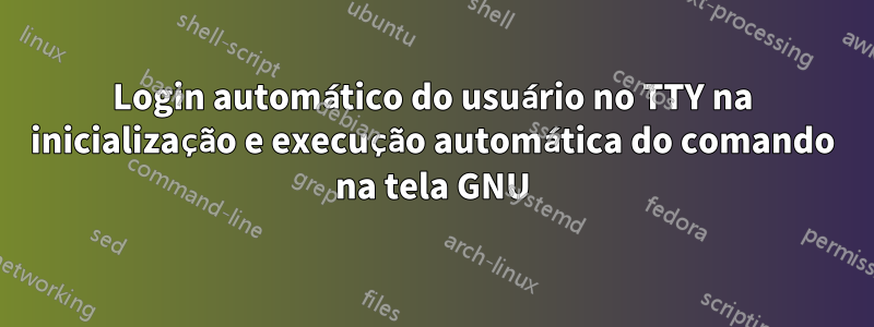 Login automático do usuário no TTY na inicialização e execução automática do comando na tela GNU