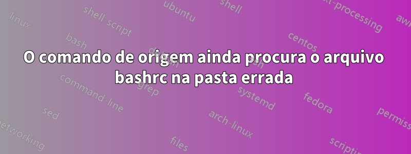 O comando de origem ainda procura o arquivo bashrc na pasta errada